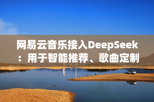 网易云音乐接入DeepSeek：用于智能推荐、歌曲定制等！