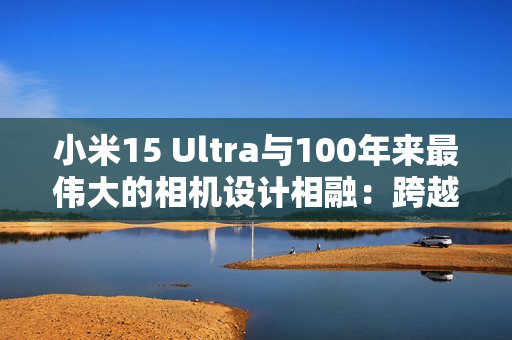 小米15 Ultra与100年来最伟大的相机设计相融：跨越百年的共鸣