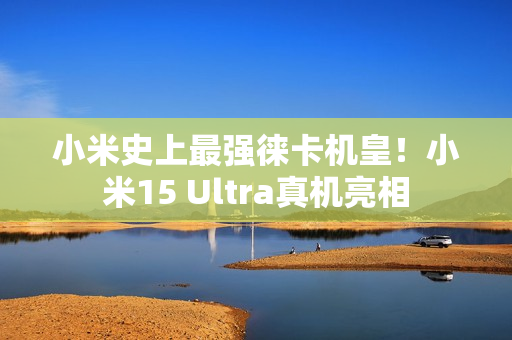 小米史上最强徕卡机皇！小米15 Ultra真机亮相