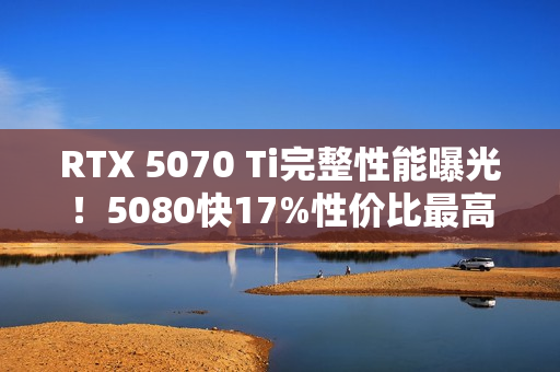 RTX 5070 Ti完整性能曝光！5080快17%性价比最高！