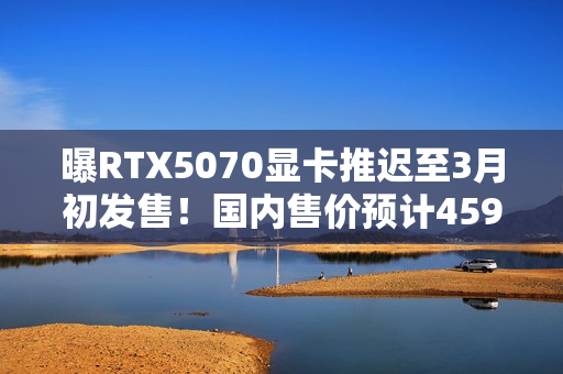 曝RTX5070显卡推迟至3月初发售！国内售价预计4599元