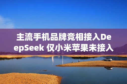 主流手机品牌竞相接入DeepSeek 仅小米苹果未接入