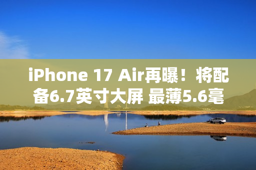 iPhone 17 Air再曝！将配备6.7英寸大屏 最薄5.6毫米