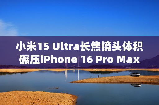 小米15 Ultra长焦镜头体积碾压iPhone 16 Pro Max：业界最强 没有之一