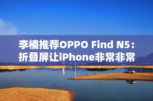 李楠推荐OPPO Find N5：折叠屏让iPhone非常非常尴尬了