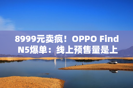 8999元卖疯！OPPO Find N5爆单：线上预售量是上一代的4.8倍