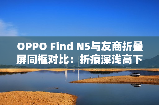 OPPO Find N5与友商折叠屏同框对比：折痕深浅高下立判