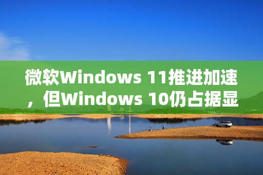 微软Windows 11推进加速，但Windows 10仍占据显著市场份额
