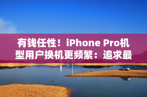 有钱任性！iPhone Pro机型用户换机更频繁：追求最新技术