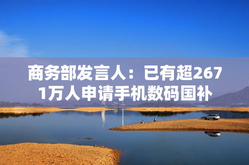 商务部发言人：已有超2671万人申请手机数码国补