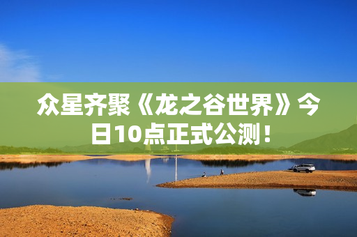 众星齐聚《龙之谷世界》今日10点正式公测！
