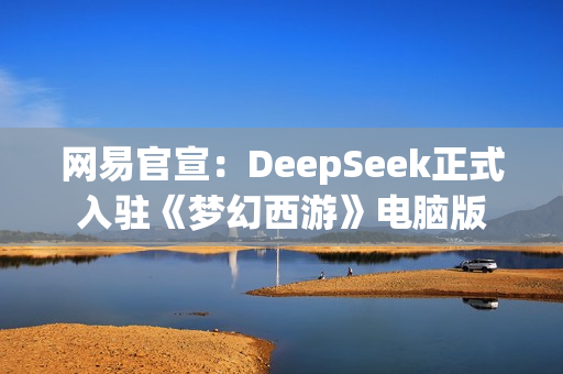网易官宣：DeepSeek正式入驻《梦幻西游》电脑版
