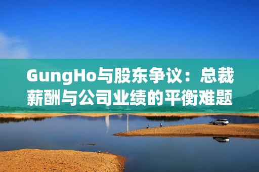 GungHo与股东争议：总裁薪酬与公司业绩的平衡难题