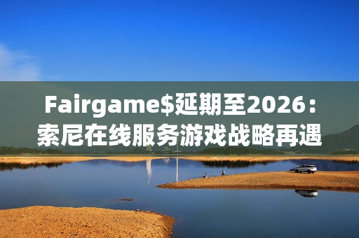 Fairgame$延期至2026：索尼在线服务游戏战略再遇挑战