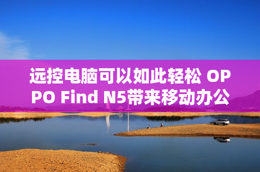 远控电脑可以如此轻松 OPPO Find N5带来移动办公新玩法