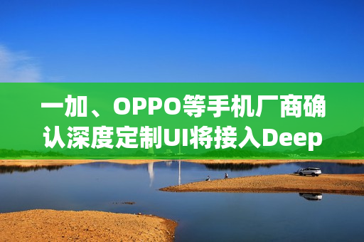 一加、OPPO等手机厂商确认深度定制UI将接入DeepSeek模型 一加、OPPO等手机厂商确认深度定制UI将接入DeepSeek模型