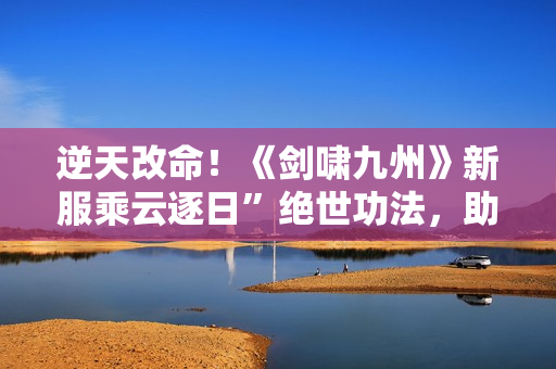 逆天改命！《剑啸九州》新服乘云逐日”绝世功法，助玩家一飞冲天！