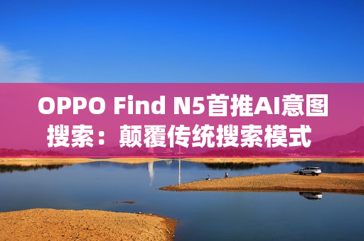 OPPO Find N5首推AI意图搜索：颠覆传统搜索模式 效率暴增