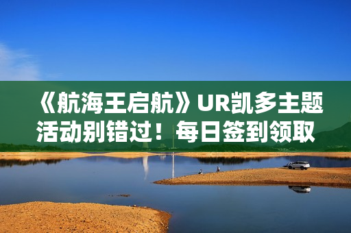 《航海王启航》UR凯多主题活动别错过！每日签到领取超值奖励