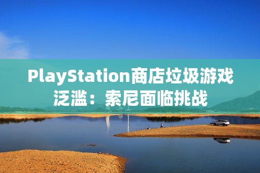 PlayStation商店垃圾游戏泛滥：索尼面临挑战