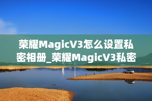 荣耀MagicV3怎么设置私密相册_荣耀MagicV3私密相册设置教程