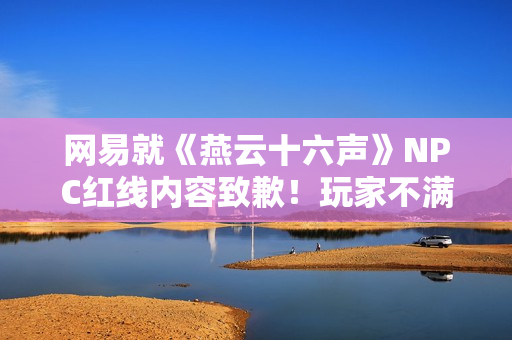 网易就《燕云十六声》NPC红线内容致歉！玩家不满：都是AI的锅？