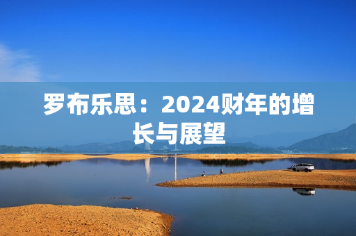 罗布乐思:2024财年的增长与展望 罗布乐思:2024财年的增长与展望