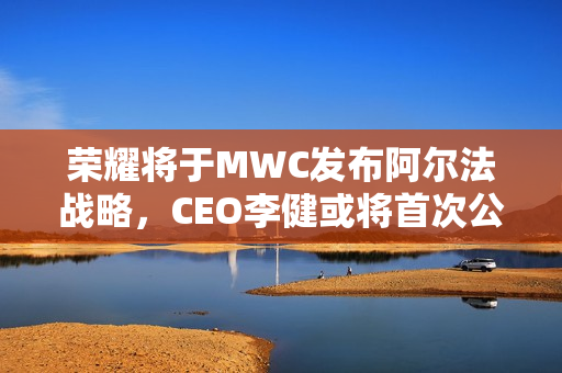 荣耀将于MWC发布阿尔法战略，CEO李健或将首次公开亮相