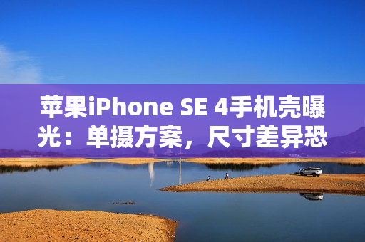 苹果iPhone SE 4手机壳曝光：单摄方案，尺寸差异恐不兼容iPhone 14手机壳