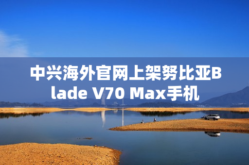 中兴海外官网上架努比亚Blade V70 Max手机