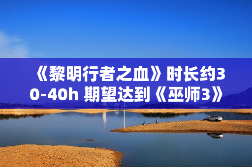 《黎明行者之血》时长约30-40h 期望达到《巫师3》水平 《黎明行者之血》时长约30-40h 期望达到《巫师3》水平