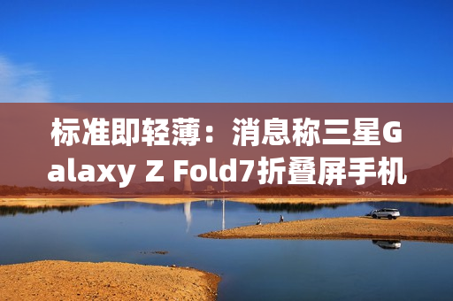 标准即轻薄：消息称三星Galaxy Z Fold7折叠屏手机目标厚度不超过10mm