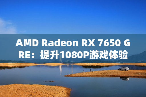 AMD Radeon RX 7650 GRE：提升1080P游戏体验的新标杆