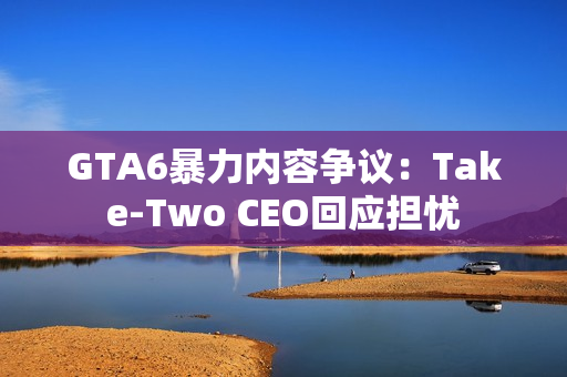 GTA6暴力内容争议：Take-Two CEO回应担忧