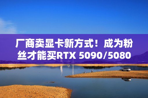 厂商卖显卡新方式！成为粉丝才能买RTX 5090/5080