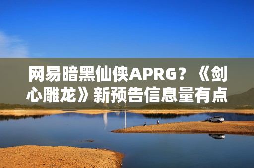 网易暗黑仙侠APRG？《剑心雕龙》新预告信息量有点大