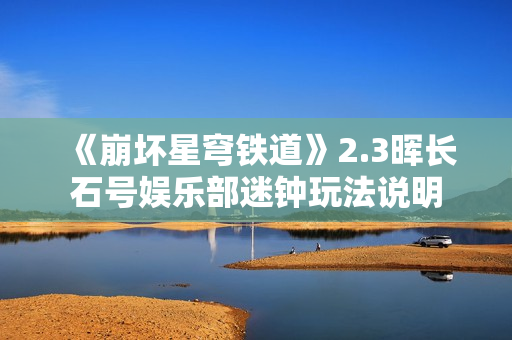 《崩坏星穹铁道》2.3晖长石号娱乐部迷钟玩法说明 《崩坏星穹铁道》2.3晖长石号娱乐部迷钟玩法说明