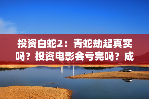 投资白蛇2：青蛇劫起真实吗？投资电影会亏完吗？成本有何保障？(白蛇2投资项目书)