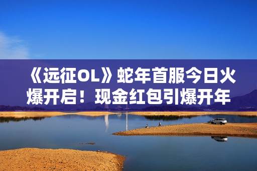 《远征OL》蛇年首服今日火爆开启！现金红包引爆开年狂欢！