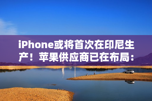 iPhone或将首次在印尼生产！苹果供应商已在布局：力图解除iPhone 16禁令
