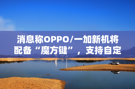 消息称OPPO/一加新机将配备“魔方键”，支持自定义功能