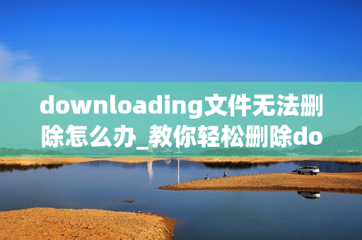 downloading文件无法删除怎么办_教你轻松删除downloading文件的电脑教程