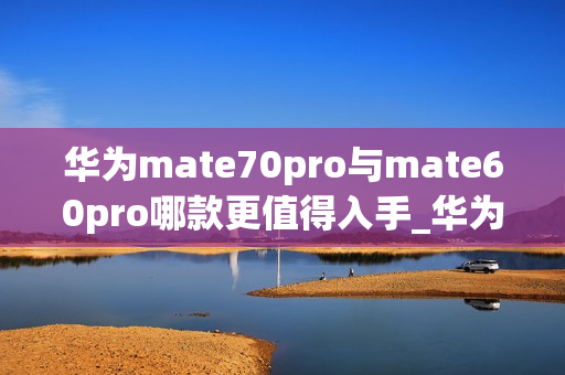 华为mate70pro与mate60pro哪款更值得入手_华为mate70pro对比mate60pro哪款好 华为mate70pro与mate60pro哪款更值得入手_华为mate70pro对比mate60pro哪款好