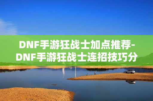 DNF手游狂战士加点推荐-DNF手游狂战士连招技巧分享
