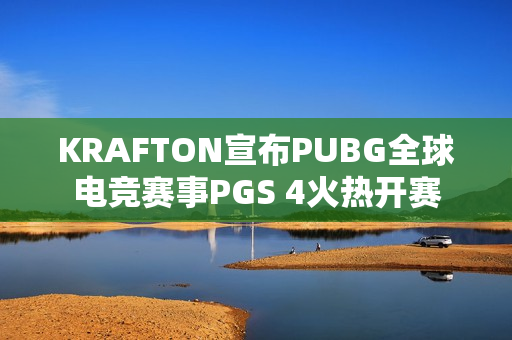 KRAFTON宣布PUBG全球电竞赛事PGS 4火热开赛