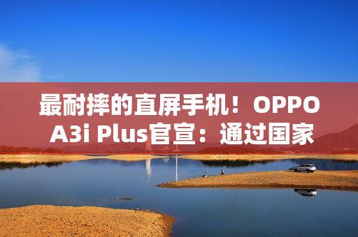 最耐摔的直屏手机！OPPO A3i Plus官宣：通过国家军用标准抗冲击测试