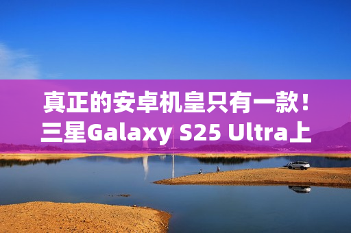 真正的安卓机皇只有一款！三星Galaxy S25 Ultra上手