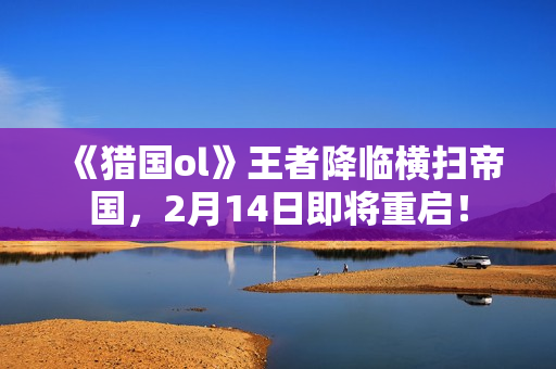 《猎国ol》王者降临横扫帝国，2月14日即将重启！
