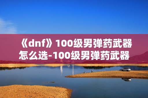 《dnf》100级男弹药武器怎么选-100级男弹药武器选择指南
