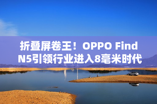 折叠屏卷王！OPPO Find N5引领行业进入8毫米时代